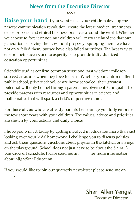 News from the Executive Director
￼Raise your hand if you want to see your children develop the newest communication revolution, create the latest medical treatments, or foster peace and ethical business practices around the world. Whether we choose to face it or not, our children will carry the burdens that our generation is leaving them; without properly equipping them, we have not only failed them, but we have also failed ourselves. The best way to ensure their success and prosperity is to provide individualized education opportunities.

Scientific studies confirm common sense and past wisdom: children succeed as adults when they love to learn. Whether your children attend public school, private school, or are home schooled, their greatest potential will only be met through parental involvement. Our goal is to provide parents with resources and opportunities in science and mathematics that will spark a child’s inquisitive mind.

For those of you who are already parents I encourage you fully embrace the few short years with your children. The values, advice and priorities are shown by your actions and daily choices.

I hope you will act today by getting involved in education more than just looking over your kids’ homework. I challenge you to discuss politics and ask them questions questions about physics in the kitchen or swings on the playground. School does not just have to be about the 8 a.m- 3 p.m drop off schedule. Please send me an email for more information about NightStar Education.

If you would like to join our quarterly newsletter please send me an email.

                                        
                                                                                 Sheri Allen Yengst
                                                                                         Executive Director


